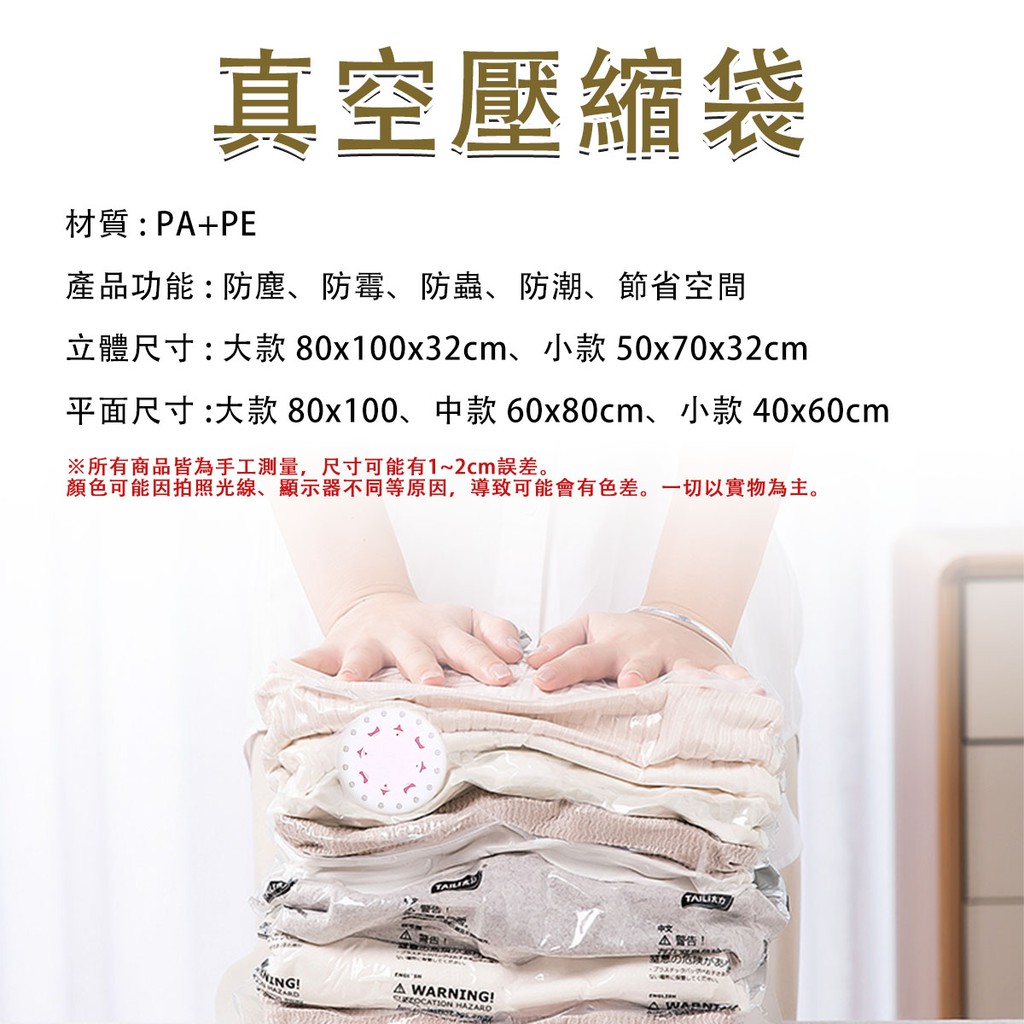真空壓縮袋材質P+PE產品功能:防塵、防霉、防蟲、防潮、節省空間立體尺寸:大款 80x100x32cm、小款50x70x32cm平面尺寸 :大款80x100、中款 60x80cm、小款 40x60cm※所有商品皆為手工測量,尺寸可能有1~2cm誤差。顏色可能因拍照光線、顯示器不同等原因,導致可能會有色差。一切以實物為主。!A警告:A WARNING! HAZARO警告!の危険があくだ