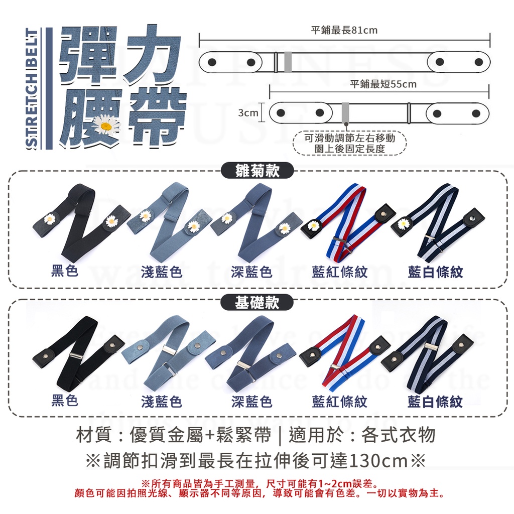 STRETCH BELT彈力腰帶平鋪最長8cm平鋪最短55cm3cm可滑動調節左右移動後固定長度雛菊款    1黑色淺藍色深藍色藍紅條紋藍白條紋基礎款 黑色淺藍色深藍色藍紅條紋藍白條紋材質:優質金屬+鬆緊帶 | 適用於:各式衣物調節扣滑到最長在拉伸後可達130cm※※所有商品皆為手工測量,尺寸可能有1~2cm誤差。顏色可能因拍照光線、顯示器不同等原因,導致可能會有色差。一切以實物為主。