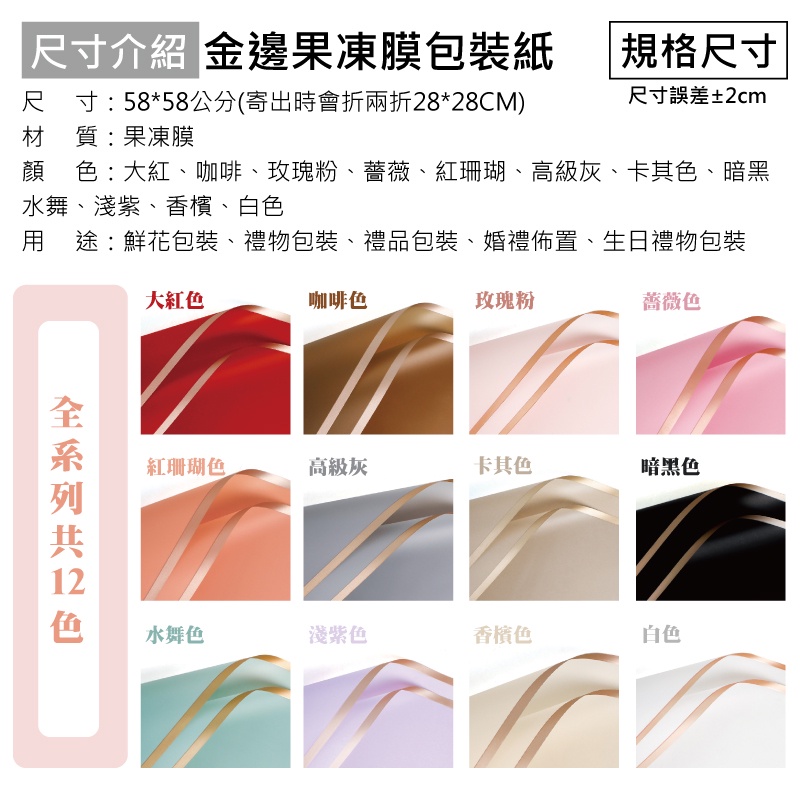 「尺寸介紹 金邊果凍膜包裝紙尺寸58*58公分(寄出時會折兩折28*28CM)材 質: 果凍膜 規格尺寸尺寸誤差±2cm顏:大紅、咖啡、玫瑰粉、薔薇、紅珊瑚、高級灰、卡其色、暗黑水舞、淺紫、香檳、白色 途:鮮花包裝、禮物包裝、禮品包裝、婚禮佈置、生日禮物包裝大紅色咖啡色玫瑰粉薔薇色  色紅珊瑚色高級灰卡其色暗黑色水舞色淺紫色香檳色白色