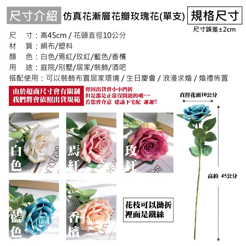 尺寸介紹 仿真花漸層花瓣瑰花(單支) 規格尺寸尺寸:高45cm/花頭直徑10公分材質:絹布/塑料尺寸誤差±2cm搭配使用:可以裝飾布置居家環境/生日慶/浪漫求婚/婚禮佈置由於超商尺寸有限制 會出貨會小小凹折顔 色:/焉紅/玫紅/藍色/香檳用途:庭院/別墅/居家/裝飾酒吧但是都是正常沒問題的哦~~我們將會依照出貨規範 會 建議下宅配 謝謝!!直徑花頭10公分白色DRIZZOLA焉玫色香港檳。花枝可以拗折|裡面是鐵絲高約45公分