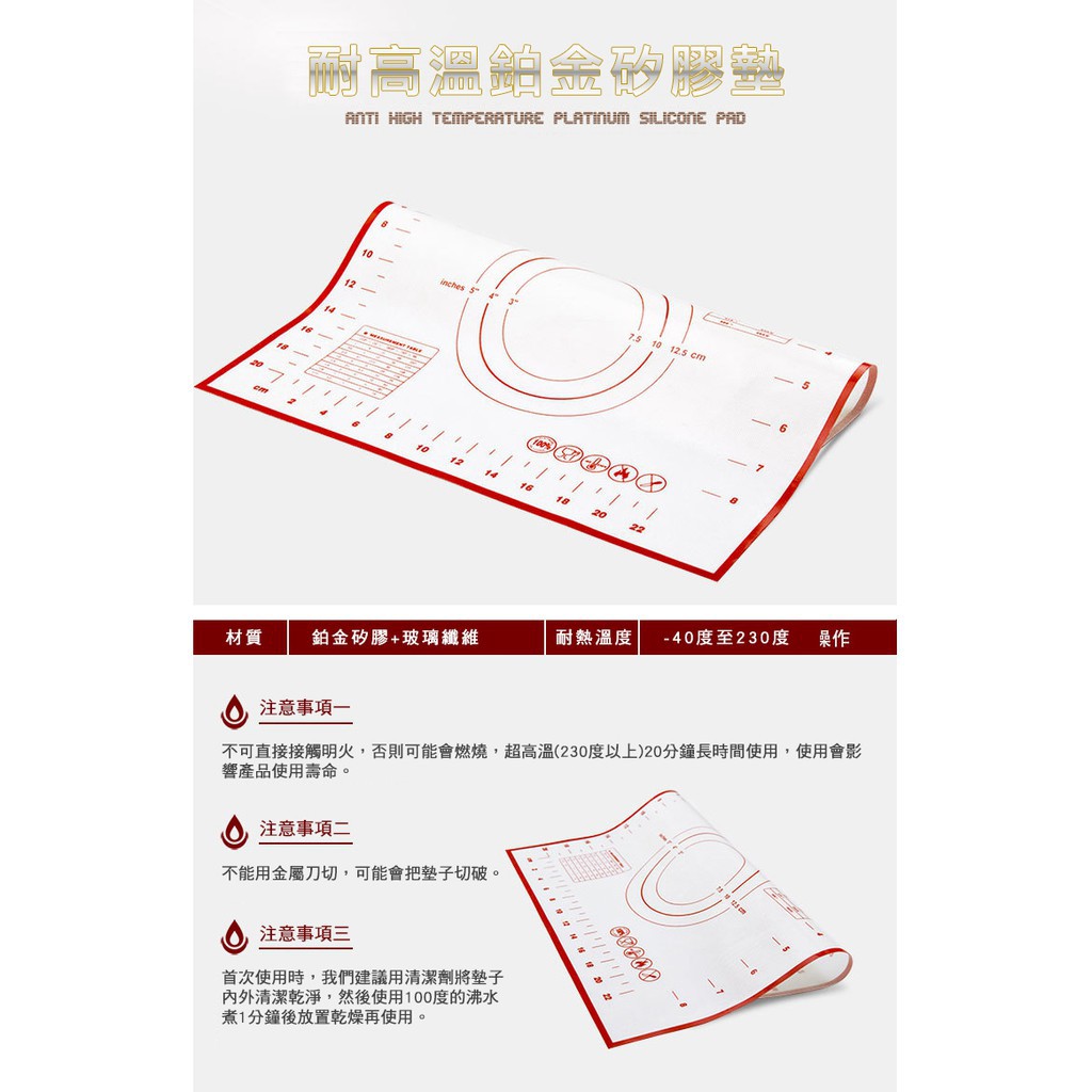 耐高溫鉑金矽膠 HIGH TEMPERATURE PLATINUM SILICONE PAD2011210inches10 12.5 cm410121416182022材質鉑金矽膠+玻璃纖維耐熱溫度 -40度至230度 注意事項一不可直接接觸明火,否則可能會燃燒,超高溫(230度以上)20分鐘長時間使用,使用會影響產品使用壽命。注意事項二不能用金屬刀切,可能會把墊子切破。注意事項首次使用時,我們建議用清潔劑將墊子清潔乾淨,然後使用100度的沸水煮1分鐘後放置乾燥再使用。