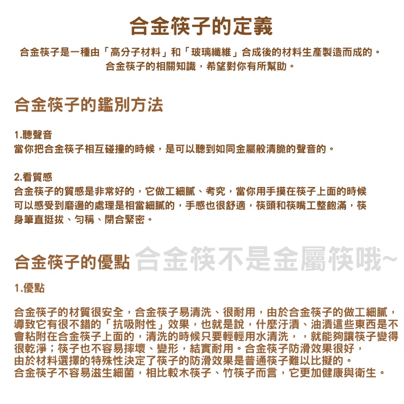 合金筷子的定義合金筷子是一種由高分子材料」和「玻璃纖維合成後的材料生產製造而成的。合金筷子的相關知識,希望對你有所幫助。合金筷子的鑑別方法1.聽聲音當你把合金筷子相互碰撞的時候,是可以聽到如同金屬般清脆的聲音的。2.看質感合金筷子的質感是非常好的,它做工細膩、考究,當你用手摸在筷子上面的時候可以感受到磨邊的處理是相當細膩的,手感也很舒適,筷頭和筷嘴工整飽滿,筷身筆直挺拔、、閉合緊密。合金筷子的優點 合金筷不是金屬筷哦~1.優點合金筷子的材質很安全,合金筷子易清洗、很耐用,由於合金筷子的做工細膩,導致它有很不錯的「抗吸附性」效果,也就是說,什麼汙漬、油漬這些東西是不會粘附在合金筷子上面的,清洗的時候只要輕輕用水清洗,,就能夠讓筷子變得很乾淨;筷子也不容易摔壞、變形,結實耐用。合金筷子防滑效果很好,由於材料選擇的特殊性決定了筷子的防滑效果是普通筷子難以比擬的。合金筷子不容易滋生細菌,相比較木筷子、竹筷子而言,它更加健康與衛生。