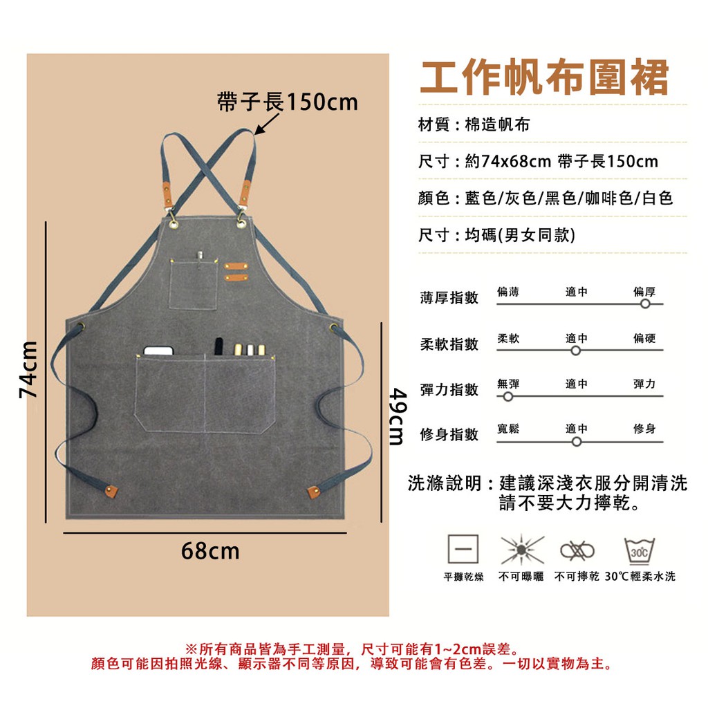 74cm帶子長150cm68cm49cm工作帆布圍裙材質:棉帆布尺寸:約74x68cm 帶子長150cm顏色:藍色/灰色/黑色/咖啡色/白色尺寸:均碼(男女同款)薄厚指數偏薄適中偏厚柔軟適中柔軟指數偏硬彈力指數無彈適中彈力修身指數寬鬆適中修身洗滌說明:建議深淺衣服分開清洗請不要大力乾。30平攤乾燥 不可曝曬 不可擰乾 30℃輕柔水洗※所有商品皆為手工測量,尺寸可能有1~2cm誤差。顏色可能因拍照光線、顯示器不同等原因,導致可能會有色差。一切以實物為主。