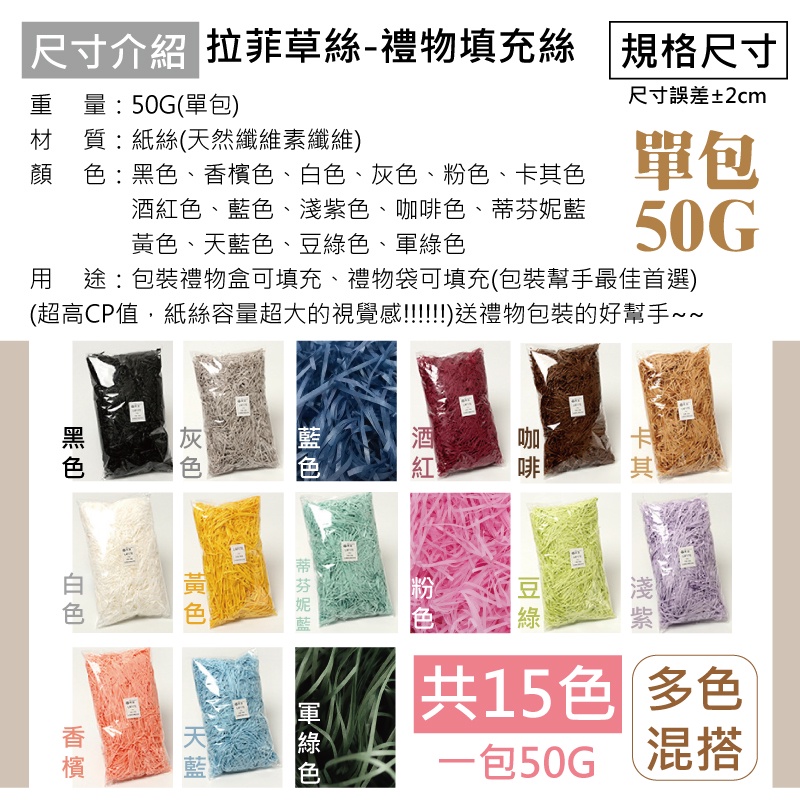 「尺寸介紹 拉菲草絲-禮物填充絲 規格尺寸尺寸誤差±2cm重量:50G(單包)材 質:紙絲(天然纖維素纖維)顔 :、色、色、灰色、粉色、色單包酒紅色、、色、咖啡色、50G、天藍色、豆、綠色用途:包裝禮物盒可填充、禮物袋可填充(包裝幫手最佳首選)(超高CP值,紙絲容量超大的視覺感!!!!!送禮物包裝的好幫手酒紅!藍色黑色蒂芬妮藍黃色白 色香檳藍咖啡卡其淺紫綠共15色 多色一包50G 混搭軍綠色