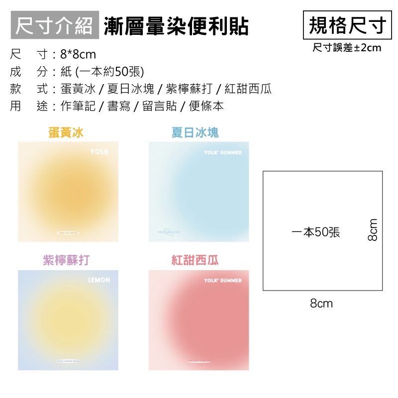 寸介紹 漸層暈染便利貼尺寸:8*8m分:紙 (一本約50張)尺成款式:蛋黃冰/夏日冰塊/紫檸蘇打/紅甜西瓜途:作筆記/書寫/留言貼/便條本蛋黃冰夏日冰塊YOLKYOLK SUMMER紫檸蘇打LEMON c 紅甜西瓜YOLK SUMMER 規格尺寸尺寸誤差±2cm一本50張8cm8cm