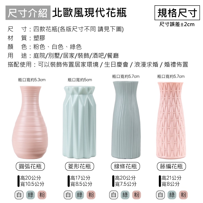 尺寸介紹 北歐風現代花瓶規格尺寸尺寸誤差±2cm尺寸:四款花瓶(各版尺寸不同 請見下圖)材質:塑膠顏色:粉色、白色、綠色 途:庭院別墅/居家/裝飾/酒吧/餐廳搭配使用:可以裝飾佈置居家環境/生日慶會/浪漫求婚/婚禮佈置瓶口寬約5.7cm瓶口寬約5.7cm瓶口寬約5.3cm瓶口寬約5cmww圓弧花瓶高20公分寬10.5公分菱形花瓶高17公分寬8.5公分線條花瓶藤編花瓶高20公分寬7.5公分高21公分寬8公分白綠粉(白綠粉白綠 粉白綠粉