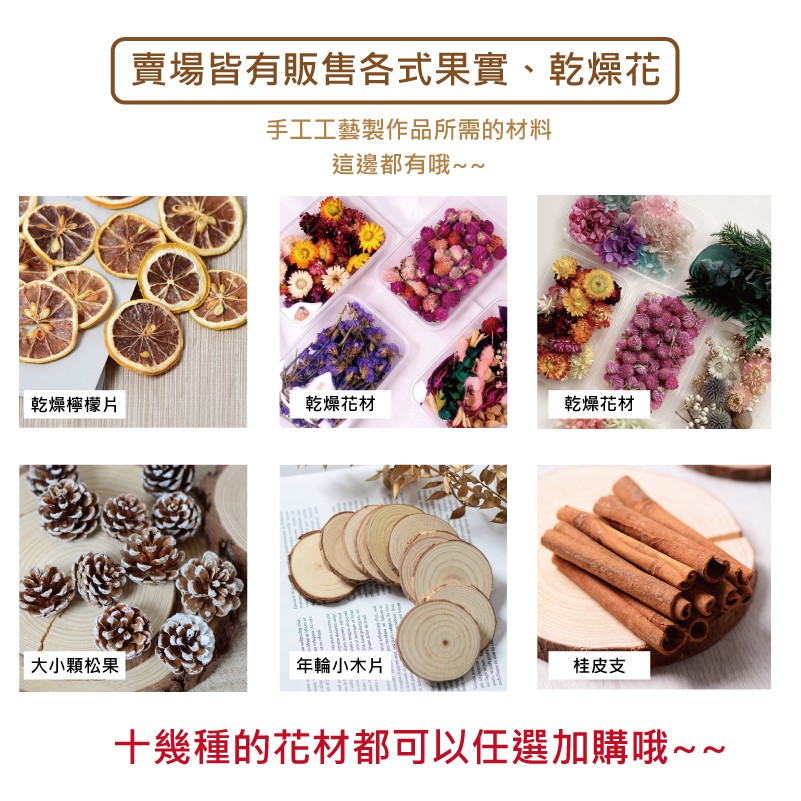 賣場皆有販售各式果實、乾燥花手工工藝製作品所需的材料這邊都有哦~~乾燥檸檬片乾燥花材乾燥花材大小松果年輪小木片桂皮支十幾種的花材都可以任選加購哦~~