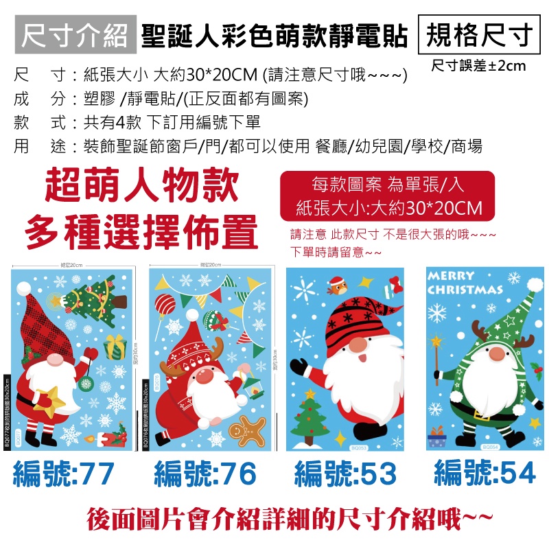BQ07730x尺寸介紹 聖誕彩色萌款靜電貼 規格尺寸尺寸誤差±2cm尺寸紙張大小 大約30*20CM (請注意尺寸哦~~~成分:塑膠 /靜電貼/(正反面都有圖案款式:共有4款 下訂編號下單用 途:裝飾聖誕節窗戶/門/都可以使用 餐廳/幼兒園/學校/商場萌人物款每款圖案 為單張/入多種選擇佈置 超:20cm紙張大小:大約30*20CM請注意 此款尺寸不是很大張的哦~~~下單時請留意~~30cmBQ076收到的30x20cm MERRYCHRISTMAS編號:77))編號:76 編號:53 編號:54後面圖片會介紹詳細的尺寸介紹哦~~