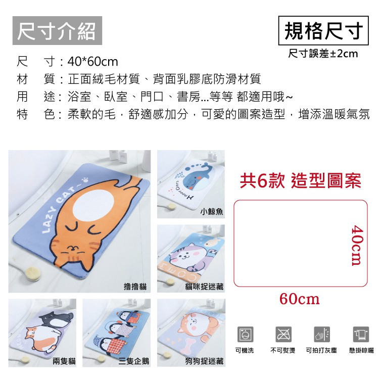 尺寸介紹尺寸:40*60cm規格尺寸尺寸誤差±2cm材 質:正面絨毛材質、背面乳膠底防滑材質用途:浴室、臥室、門口、書房...等等 都適用哦 色:柔軟的毛,舒適感加分,可愛的圖案造型,增添溫暖氣氛LAZY~小鯨魚共6款 造型圖案撸貓貓咪捉迷藏60cm40cm可機洗不可熨燙可拍打灰塵 懸掛晾曬兩隻貓三隻企鵝狗狗捉迷藏