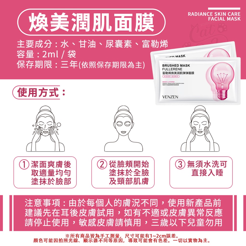 RADIANCE SKIN CAREFACIAL MASK煥美潤肌面膜主要成分:水、甘油、尿囊素、富勒烯容量:2ml/袋保存期限:三年(依照保存期限為主) MASKBRUSHED MASKFULLERENE富勒烯焕美润肌弹弹面膜使用方式:MOIST     VENZEN① 潔面爽膚後從臉頰開始取適量均勻塗抹於臉部塗抹於全臉及頸部肌膚3無須水洗可直接入睡注意事項:由於每個人的膚況不同,使用新產品前建議先在耳後皮膚試用,如有不適或皮膚異常反應請停止使用,敏感皮膚請慎用,三歲以下兒童勿用※所有商品皆為手工測量,尺寸可能有1~2cm誤差。顏色可能因拍照光線、顯示器不同等原因,導致可能會有色差。一切以實物為主。