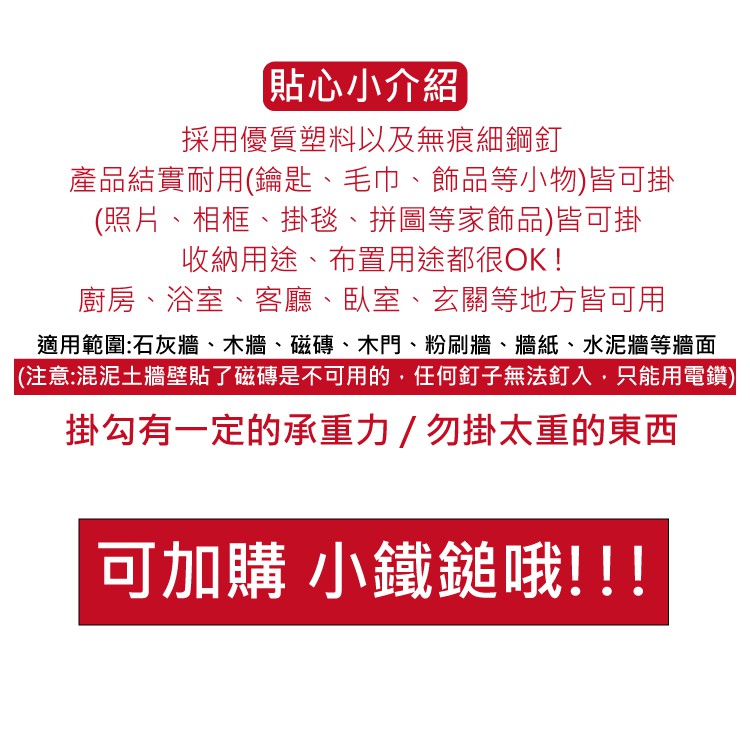 貼心小介紹採用優質塑料以及無痕細鋼釘產品結實耐用(鑰匙、毛巾、飾品等小物)皆可掛(照片、相框、掛毯、拼圖等家飾品)皆可掛收納用途、布置用途都很OK!廚房、浴室、客廳、臥室、玄關等地方皆可用適用範圍:石灰牆、木牆、磁磚、木門、粉刷牆、牆紙、水泥牆等牆面(注意:混泥土牆壁貼了磁磚是不可用的,任何釘子無法釘入,只能用電鑽)掛勾有一定的承重力/勿掛太重的東西可加購 小鐵鎚哦!!!