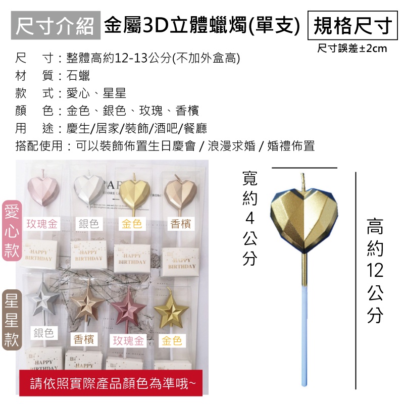 尺寸介紹 金屬3D立體蠟燭(單支) 規格尺寸尺寸:整體12-13公分(不加外盒高)材質:石蠟式:心、顏色:金色、銀色、玫瑰、香檳 途:慶生/居家/裝飾/酒吧/餐廳搭配使用:可以裝飾佈置生日慶會/浪漫求婚/婚禮佈置尺寸誤差±2cm愛 LROM玫瑰金銀色金色 香檳款HAPPYHAPPYHAPPYBIRTHDAYHAPPYBIRTHDAYBIRTHDAY星星款銀色香檳玫瑰金 金色4公分高約12公分BIRTHDAYHAPPY請依照實際產品顏色為準哦~HAPPY