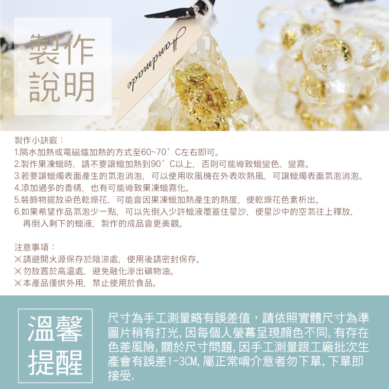 製作說明製作小訣竅:1.隔水加熱或電磁爐加熱的方式至60~70°C左右即可。2.製作果凍蠟時,請不要讓蠟加熱到90°C以上,否則可能導致蠟變色、變霧。3.若要讓蠟燭表面產生的氣泡消泡,可以使用吹風機在外表吹熱風,可讓蠟燭表面氣泡消泡。4.添加過多的香精,也有可能導致果凍蠟霧化。5.裝飾物擺放染色乾燥花,可能會因果凍蠟加熱產生的熱度,使乾燥花色素析出。6.如果希望作品氣泡少一點,可以先倒入少許蠟液覆蓋住星沙,使星沙中的空氣往上釋放,再倒入剩下的蠟液,製作的成品會更美觀。注意事項:請避開火源保存於陰涼處,使用後請密封保存。勿放置於高溫處,避免融化滲出礦物油。※本產品僅供外用,禁止使用於食品。溫馨提醒尺寸為手工測量略有誤差值,請依照實體尺寸為準圖片稍有打光, 因每個人呈現顏色不同,有存在色差風險,關於尺寸問題,因手工測量跟工廠批次生產會有誤差1-3CM, 屬正常唷介意者勿下單,下單即接受.