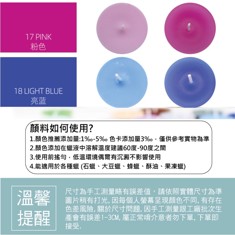 17 PINK粉色18 LIGHT BLUE亮蓝顏料如何使用?1顏色推薦添加量:1-5%色卡添加量3%,僅供參考實物為準2.顏色添加在蠟液中溶解溫度建議60度-90度之間3.使用前搖勻,低溫環境偶爾有沉澱不影響使用4.能適用於各種蠟(石蠟、大豆蠟、蜂蠟、酥油、果凍蠟)溫馨提醒尺寸為手工測量略有誤差值,請依照實體尺寸為準圖片稍有打光,因每個人螢幕呈現顏色不同,有存在色差風險, 關於尺寸問題,因手工測量跟工廠批次生產會有誤差1-3CM,屬正常唷介意者勿下單,下單即接受.