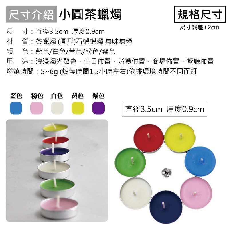 尺寸介紹 小圓茶蠟燭尺寸:直徑3.5cm 厚度0.9cm材質:茶蠟燭(圓形)石蠟蠟燭 無味無煙顔 色:藍色/白色/黃色/粉色/紫色 規格尺寸尺寸誤差±2cm用 途:浪漫燭光聚會、生日佈置、婚禮佈置、商場佈置、餐廳佈置燃燒時間:5~6g (燃燒時間1.5小時左右)依據環境時間不同而訂藍色 粉色 白色 黃色 紫色直徑3.5cm 厚度0.9cm