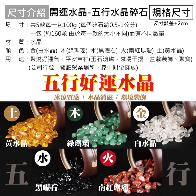 「尺寸介紹 開運水晶-五水晶碎石 規格尺寸尺寸:共5款每一包100g(每個碎石約0.5-1公分)尺寸誤差±2cm一包 (約160顆 由於每一款的大小不同)而有不同數量材 質:水晶顏 色:金(白水晶) (綠瑪瑙) 水(黑曜石) (南紅瑪瑙) (黃水晶)途:聚財好運氣、平安吉祥(玉石消磁、磁場干擾、盆栽裝飾、聚寶)(公司行號、餐廳營業場所、家中財位擺放)土五行好運水晶冰涼質感  水晶消磁/環境裝飾木黃水晶五綠瑪瑙水火黑曜石南紅瑪瑙白水晶 行