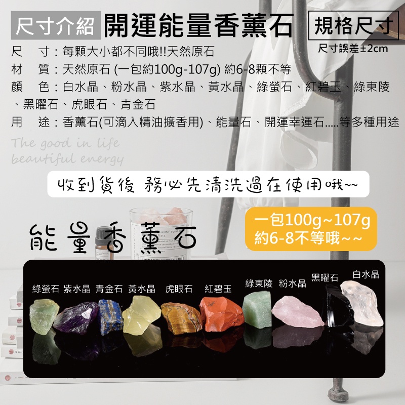 「尺寸 開運能量香薰石 規格尺寸尺寸:每顆大小都不同哦!!天然原石尺寸誤差±2cm材 質:天然原石(一包約100g-107g) 約6-8顆不等顏色:白水晶、粉水晶、紫水晶、黃水晶、綠、紅碧玉、綠東陵黑曜石、虎眼石、青金石用途:香薰石(可滴入精油擴香用)、能量石、開運幸運等多種用途The good in lifeautiful energy收到貨後務必先清洗過在使用哦~~能量香薰石一包100g~107gwith fragran   be約6-8不等哦~~黑曜石 白水晶綠螢石 紫水晶 青金石 黃水晶 虎眼石 紅碧玉綠東陵 粉水晶