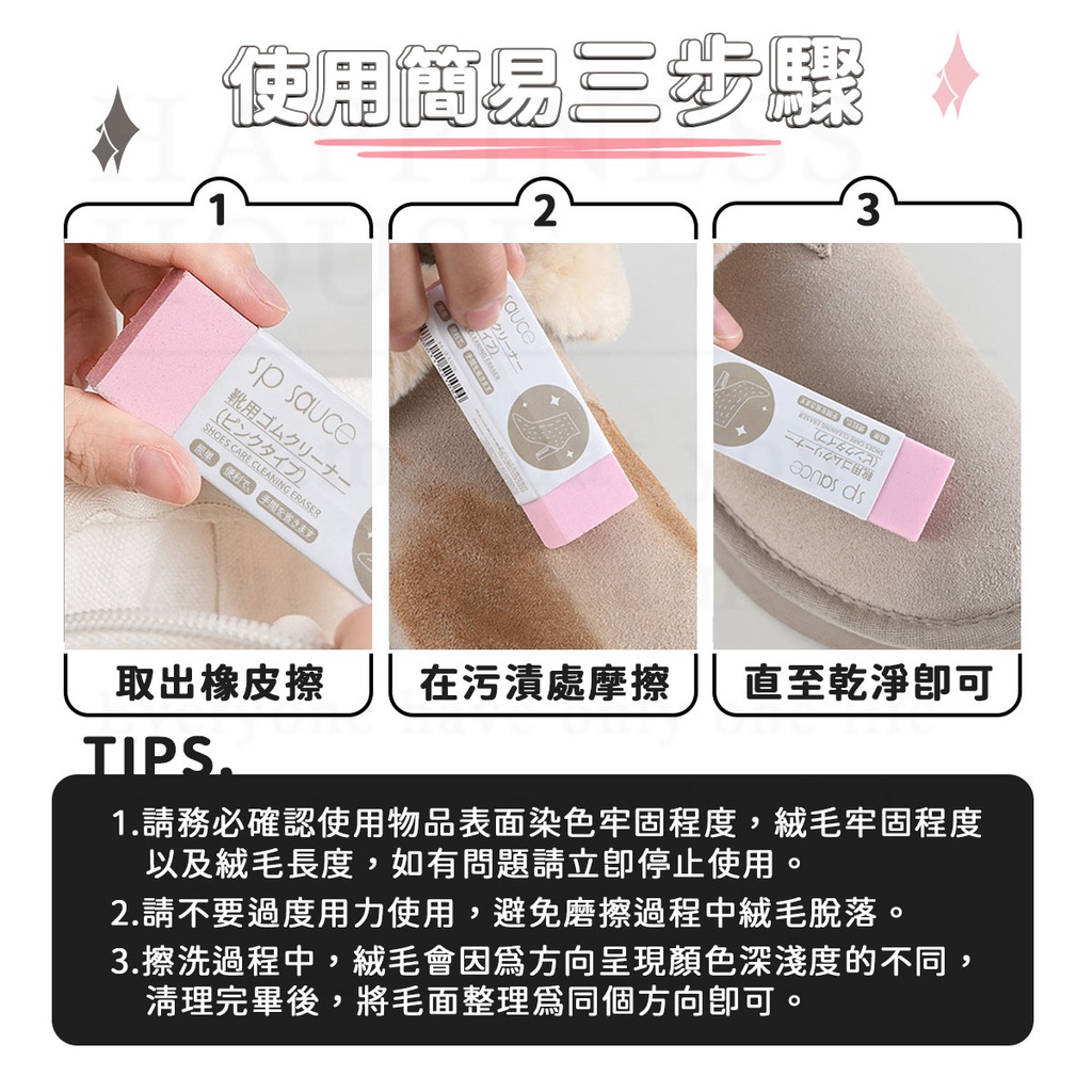 使簡易步驟23 s靴用SHOES CARE CLEING ERASERauce一十一  AN ds取出橡皮擦 在污漬處摩擦 直至乾淨TIPS.1.請務必確認使用物品表面染色牢固程度,絨毛牢固程度以及絨毛長度,如有問題請停止使用。2.請不要過度用力使用,避免磨擦過程中絨毛脫落。3.擦洗過程中,絨毛會因方向呈現顏色深淺度的不同,清理完畢後,將毛面整理為同個方向。