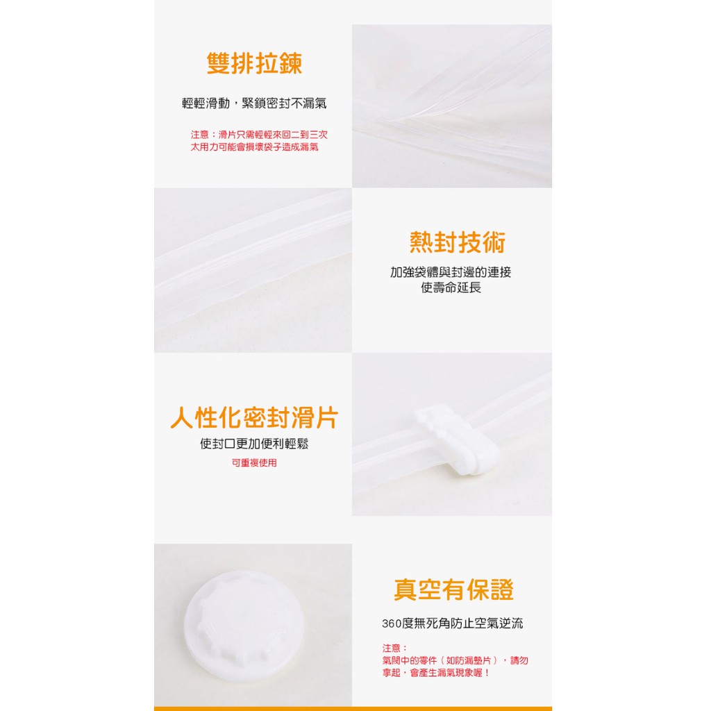 雙排拉鍊輕輕滑動,緊鎖密封不漏氣注意:滑片只需輕輕來回二到三次太用力可能會損壞袋子造成漏氣人性化密封滑片更加便利輕鬆可重複使用熱封技術加強袋體與封邊的連接使壽命延長真空有保證360度無死角防止空氣逆流注意:氣閥中的零件(如防漏),請勿拿起,會產生漏氣現象喔!