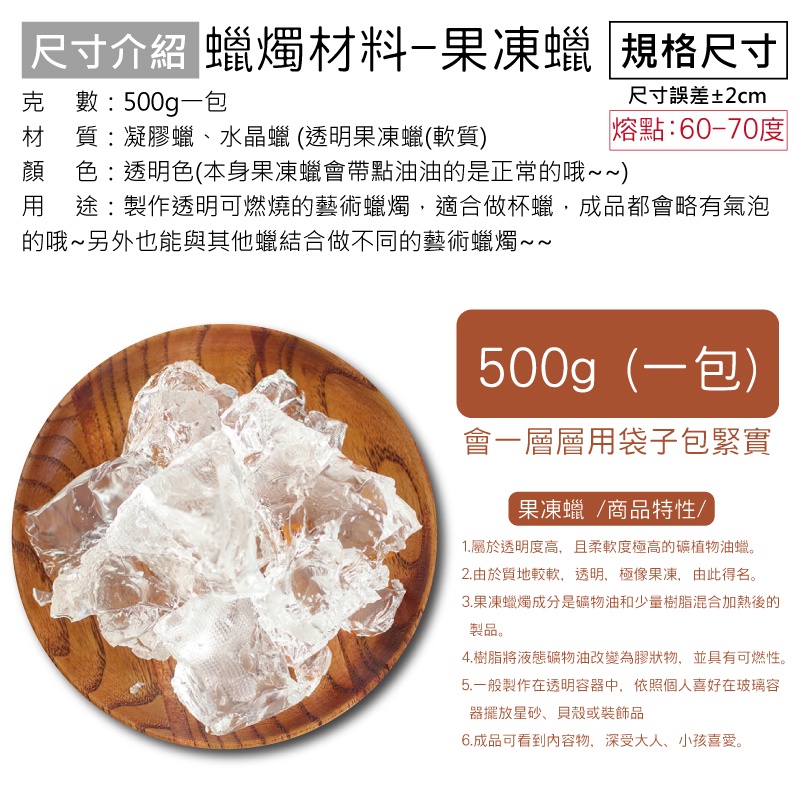 尺寸介紹 蠟燭材料-果凍蠟 規格尺寸克數:500g一包材質:凝膠蠟、水晶蠟(透明果凍蠟(軟質)尺寸誤差±2cm熔點:60-70度顏 色:透明色(本身果凍蠟會帶點油油的是正常的哦~~)用途:製作透明可燃燒的藝術蠟燭適合做杯蠟,成品都會略有氣泡的哦~另外也能與其他蠟結合做不同的藝術蠟燭500g(一包)會一層層用袋子包緊實果凍蠟/商品特性/1.屬於透明度高,且柔軟度極高的植物油蠟。2.由於質地較軟,透明,極像果凍,由此得名。3.果凍蠟燭成分是礦物油和少量樹脂混合加熱後的製品。4.樹脂將液態礦物油改變為膠狀物,並具有可燃性。5.一般製作在透明容器中,依照個人喜好在玻璃容器擺放星砂、貝殼或裝飾品6.成品可看到內容物,深受大人、小孩喜愛。