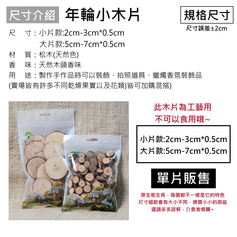尺寸介紹 年輪小木片尺 寸 : 小片款:2cm-3cm*0.5cm 規格尺寸尺寸誤差±2cm大片款:5cm-7cm*0.5cm材質:松木(天然色)香味:天然木頭香味用途:製作手作品時可以裝飾、照道具、蠟燭香氛裝飾品(賣場皆有許多不同乾燥果實以及花類)皆可加購混搭)拍 创意DIY手给饰 创意印象此木片為工藝用不可以食用哦~| 小片款:2cm-3cm*0.5cm|大片款:5cm-7cm*0.5cm單片販售原生態生長,每個都不一樣是它的特色尺寸細節會有大小不同,偶爾小小的瑕疵還請多多諒解,介意者慎購~