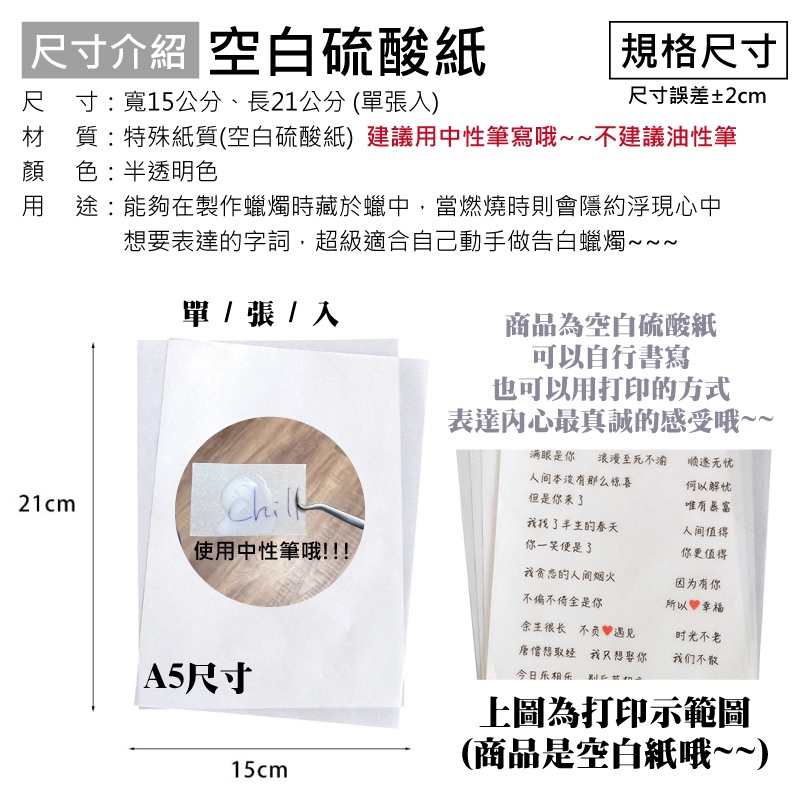 介紹 空白硫酸紙規格尺寸尺寸:寬15公分、長21公分(張)尺寸誤差±2cm材質:特殊紙質(空白硫酸紙)建議用中性筆寫哦~~不建議油性筆顏色:半透明色用途:能夠在製作蠟燭時藏於蠟中,當燃燒時則會隱約浮現心中想要表達的字詞,超級適合自己動手做告白蠟燭單  張 / 入商品為空白硫酸紙可以自行書寫也可以用打印的方式表達內心最真誠的感受哦~~满眼是你 浪漫至死不渝人间本没有那么惊喜顺遂无忧21cm但是你来何以解忧唯有暴富我找了的春天人间值得你一笑便是了使用中性筆哦!!!!我贪恋的人间烟火不偏不倚是你你更值得因为有你所以幸福余生很长 不负遇見唐僧想取经 我只想娶你时光不老我们不散A5尺寸今日相乐 上圖為打印示範圖(商品是空白紙哦~~)15cm