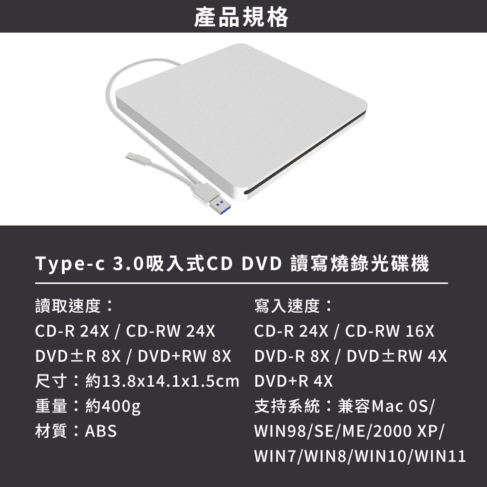 產品規格Typec 3.0吸入式CD DVD 讀寫燒錄光碟機讀取速度:CD- 24X  CD- 24XDVDR   DVD+RW 8XR13.8x14.1x1.5cm重量:約400g材質:ABS寫入速度:CD-R 24X  CD-RW 16XDVD-R 8X  DVDRW 4XDVD+R 4X支持系統:兼容Mac /WIN98/SE/ME/2000 XP/WIN7/WIN8/WIN10/WIN11
