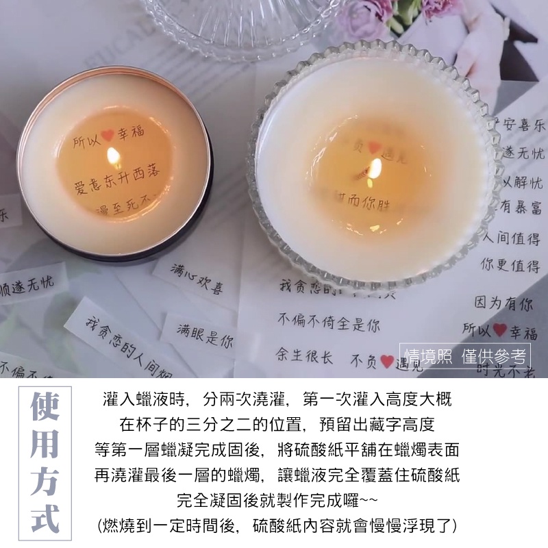 所幸福喜无忧以解忧有暴富爱意西落漫至死不人间值得乐你更值得顺遂无忧满心欢喜我贪恋因为有你不偏不倚全是你所以幸福不偏不我贪恋的人间满眼是你余生很长不负 照 僅供參考时光不灌入蠟液時,分兩次澆灌,第一次灌入高度大概在杯子的三分之二的位置,預留出藏字高度使 等第一層蠟凝完成固後,將硫酸紙平舖在蠟燭表面再澆灌最後一層的蠟燭,讓蠟液完全覆蓋住硫酸紙完全凝固後就製作完成囉~~(燃燒到一定時間後,硫酸紙內容就會慢慢浮現了)