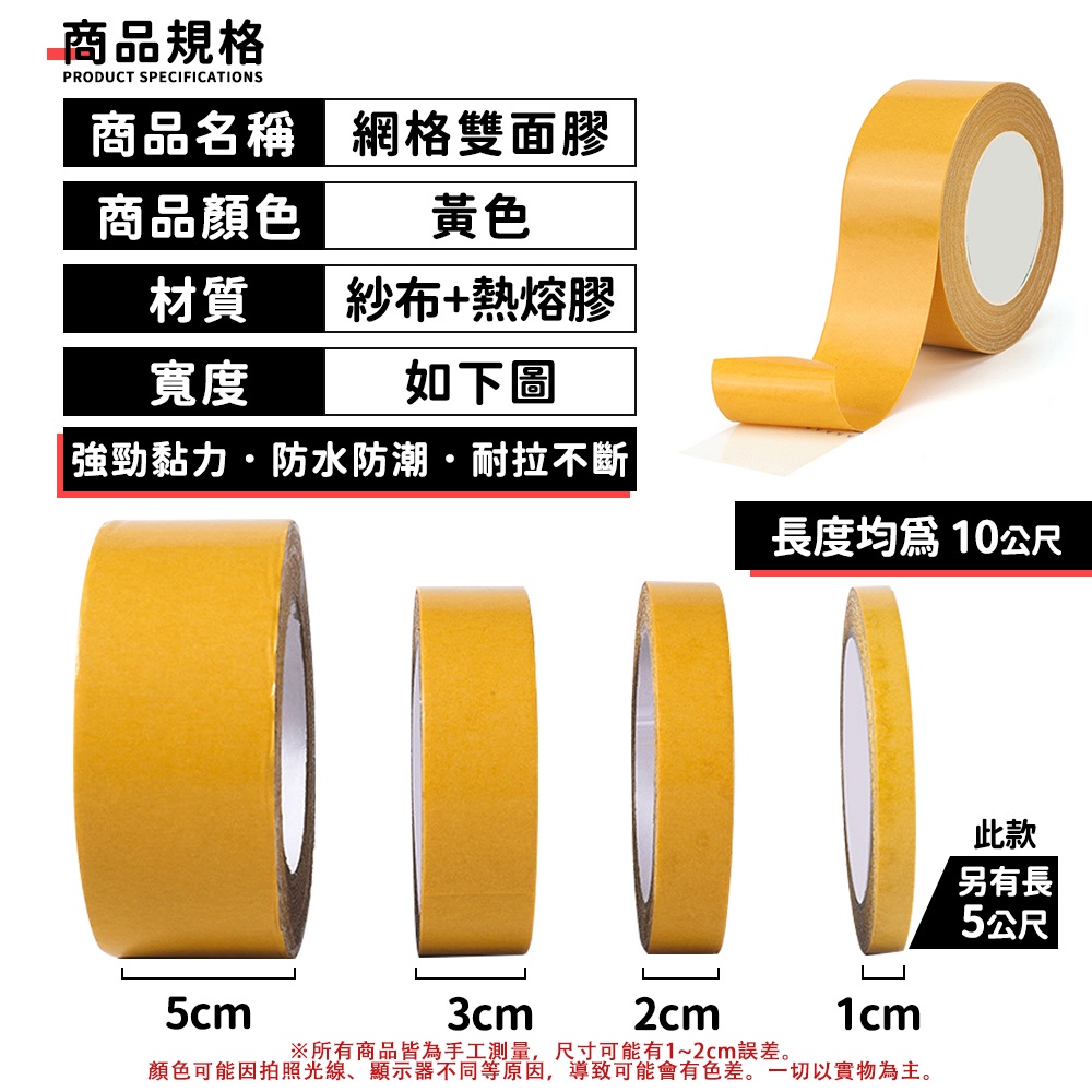 商品規格PRODUCT SPECIFICATIONS商品名稱商品顏色網格雙面膠黃色材質紗布+熱熔膠寬度如下圖強勁黏力防水防潮·耐拉不斷長度均為10公尺5cm3cm2cm1cm※所有商品皆為手工測量,尺寸可能有1~2cm誤差。顏色可能因拍照光線、顯示器不同等原因,導致可能會有色差。一切以實物為主。此款另有長5公尺