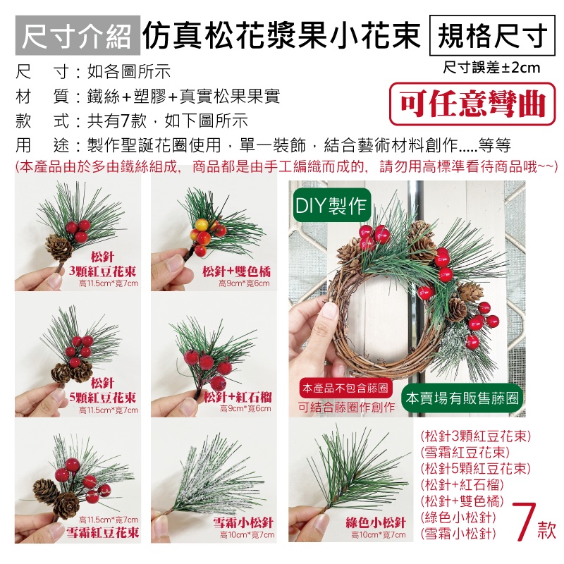 尺寸介紹 仿真松花漿果小花束 規格尺寸尺 寸 : 如各圖所示材質:鐵絲+塑膠+真實松果果實款式:共有7款,如下圖所示尺寸誤差±2cm可任意彎曲用途:製作聖誕花圈使用,單一裝飾,結合藝術材料創作等等(本產品由於多由鐵絲組成,商品都是由手工編織而成的,請勿用高標準看待商品哦~~)DIY製作松針3顆紅豆花束松針+雙色橘高11.5cm*7cm高9cm*寬6cm松針 本產品不包含藤圈顆紅豆花束松針+紅石榴本賣場有販售藤圈高11.5cm*寬7cm高9cm*寬6cm可結合藤圈作創作高11.5cm*寬7cm雪霜紅豆花束雪霜小松針高10cm*寬7cm綠色小松針高10cm*寬7cm(松針3顆紅豆花束)(雪霜紅豆花束)(松針5顆紅豆花束)(松針+紅石榴)(松針+雙色橘)(綠色小松針)(雪霜小松針)7