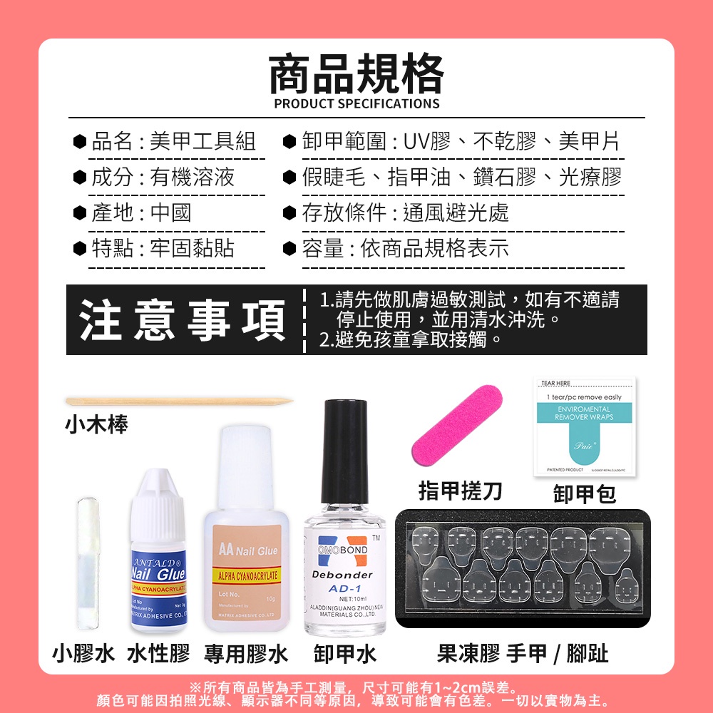 品名:美甲工具組成分:有機溶液產地:中國商品規格 SPECIFICATIONS卸甲範圍:UV、不乾膠、美甲片假睫毛、指甲油、鑽石膠、光療膠存放條件:通風避光處特點:牢固黏貼容量 : 依商品規格表示注意事項請先做肌膚過敏測試如有不適請停止使用,並用清水沖洗。2避免孩童拿取接觸。小木棒TMAA Nail GlueOMOBONDANTALDONail GlueDebonder CYANOACRYLAT   ALPHA CYANOACRYLATELot No.109 by ADHESIVE AD-1NET:10mlALADDINGUANGZHOU MATERIALS CO.,.TEAR HERE1 tear/pc remove easilyENVIROMENTALREMOVER WRAPS PRODUCT指甲搓刀卸甲包小膠水 水性膠 專用膠水 卸甲水果凍膠 手甲/腳趾※所有商品皆為手工測量,尺寸可能有1~2cm誤差。顏色可能因拍照光線、顯示器不同等原因,導致可能會有色差。一切以實物為主。