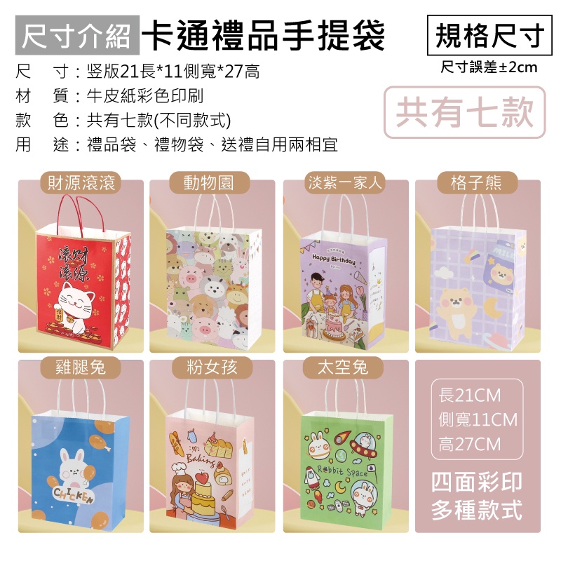「尺寸介紹 卡通禮品手提袋尺寸:竖版21長*11側寬*27高材 質:牛皮紙彩色印刷款色:共有七款(不同款式)用途:禮品袋、禮物袋、送禮自用兩相宜規格尺寸尺寸誤差±2cm共有七款財源滾滾滚财動物園淡紫一家人格子熊Happy BirthdayMIL雞腿兔粉女孩太空兔長21CM SpaceBaking側寬11CM高27CM四面彩印多種款式