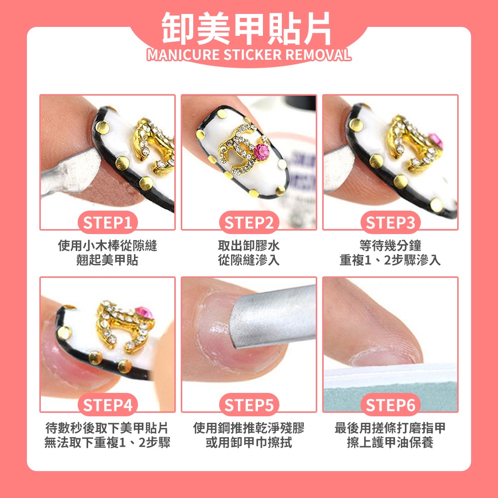 美甲貼片MANICURE STICKER REMOVALSTEP1STEP2使用小木棒從隙縫翹起美甲貼取出卸膠水STEP3等幾分鐘從隙縫滲入重複1、2步驟滲入(STEP4待數秒後取下美甲貼片無法取下重複1、2步驟STEP5STEP6使用鋼推推乾淨殘膠或用卸甲巾擦拭最後用搓條打磨指甲擦上護甲油保養