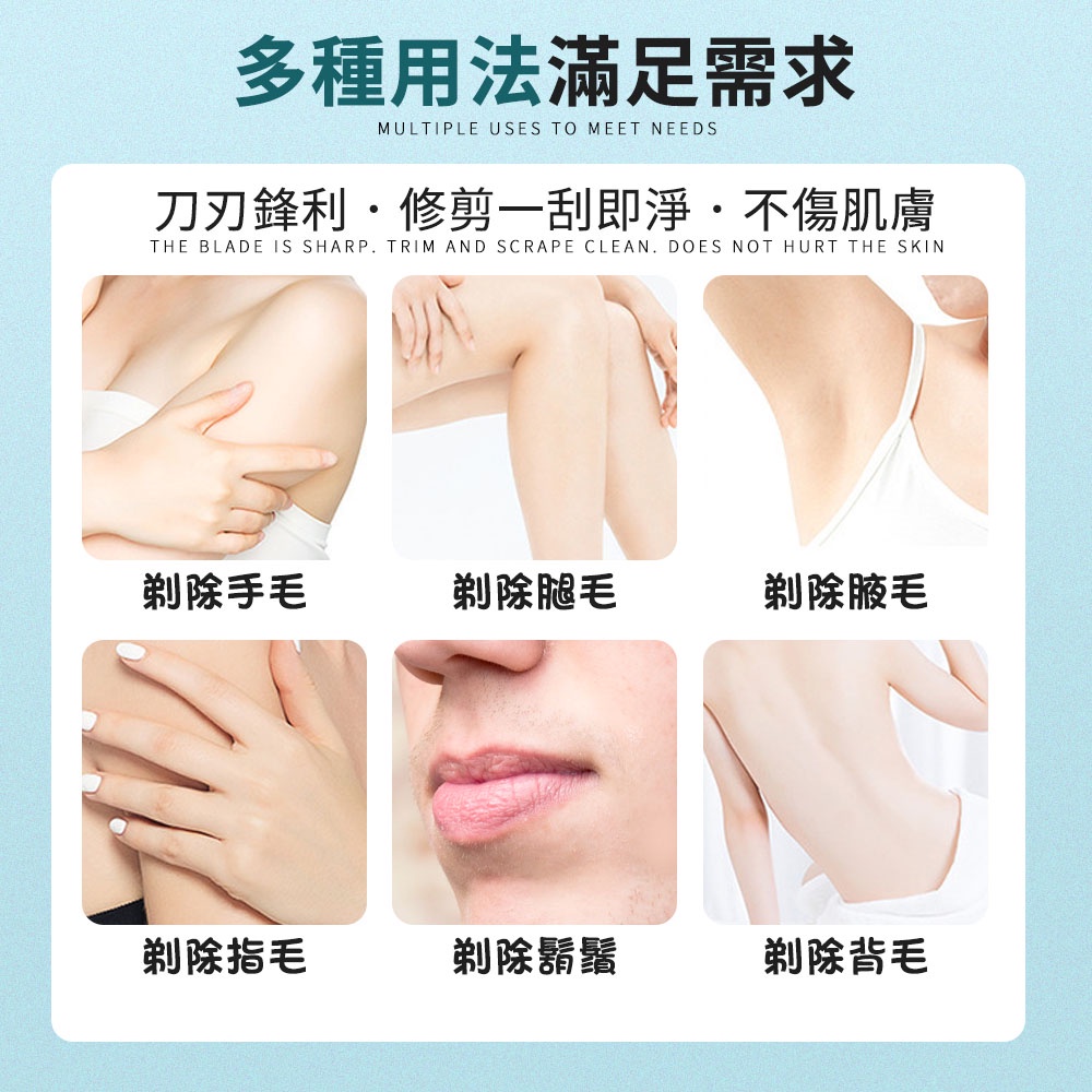 多種用法滿足需求MULTIPLE USES TO MEET NEEDS刀刃鋒利修剪一刮即淨不傷肌膚THE BLADE IS SHARP TRIM AND SCRAPE CLEAN DOES NOT HURT THE SKIN剃除手毛剃除腿毛剃除腋毛剃除指毛剃除鬍鬚剃除背毛