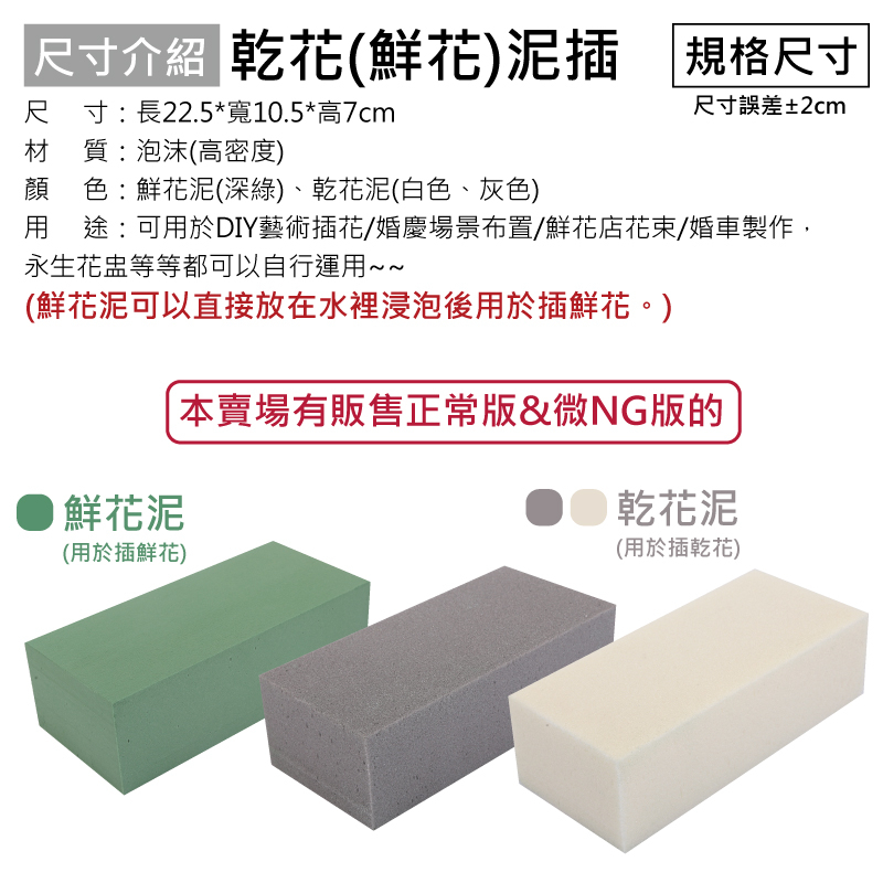 尺寸介紹 乾花(鮮花)插 規格尺寸尺寸:長22.5*寬10.5*高7cm材質:泡沫(高密度)顏 色:鮮花泥(深綠)、乾花泥(白色、灰色)尺寸誤差±2cm用途:可用於DIY藝術插花/婚慶場景布置/鮮花店花束/婚車製作,永生花盅等等都可以自行運用~~(鮮花泥可以直接放在水裡浸泡後用於插鮮花。)鮮花泥(用於插鮮花)本賣場有販售正常版&微NG版的 乾花泥(用於插乾花)