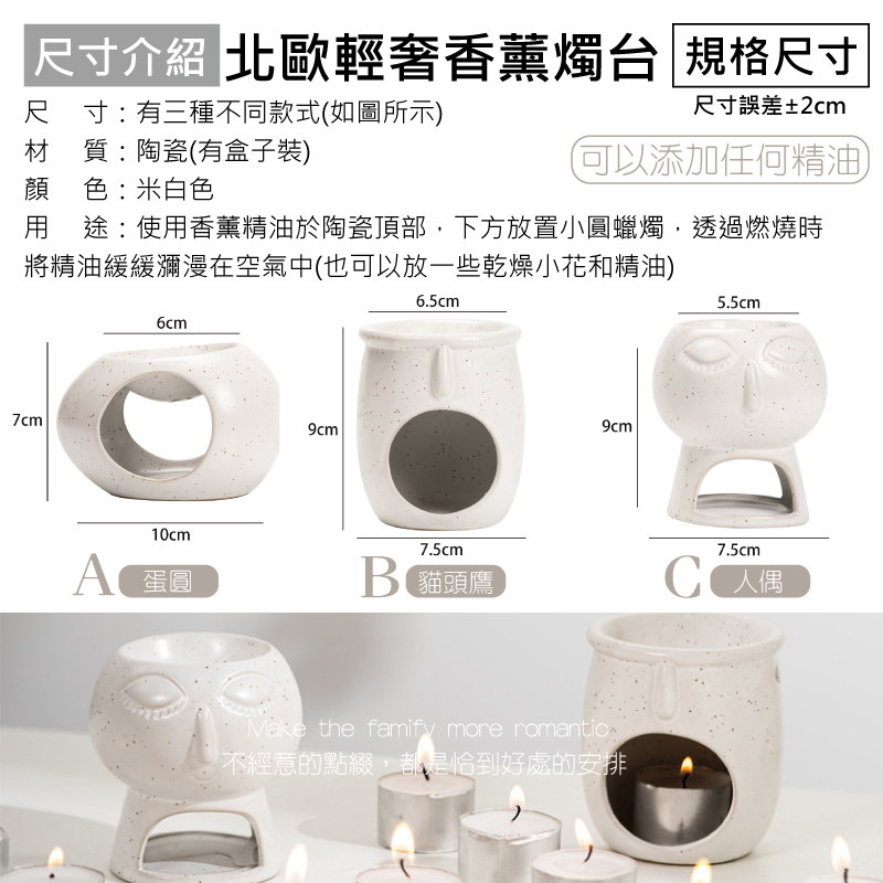 尺寸介紹 北歐輕奢香薰燭台 規格尺寸尺寸:有三種不同款式如圖所示)尺寸誤差±2cm材 質:陶瓷(有盒子裝)(可以添加任何精油顏色:米白色 途:使用香薰精油於陶瓷頂部,下方放置小蠟燭,透過燃燒時將精油緩緩瀰漫在空氣中(也可以放一些乾燥小花和精油)6.5cm5.5cm6cm7cm10cm7.5cm7.5cmA 蛋圓B 貓頭鷹 人偶Make the famify more romantic不經意的點綴,都是恰到好處的安排