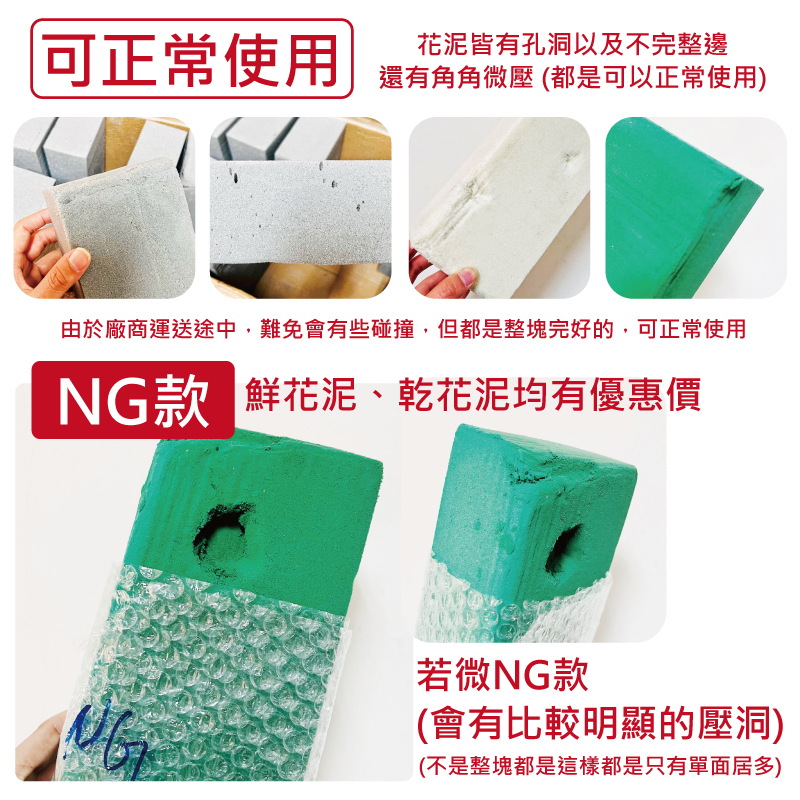 可正常使用花泥皆有孔洞以及不完整邊還有角角微壓 (都是可以正常使用)由於廠商運送途中,難免會有些碰撞,但都是整塊完好的,可正常使用NG款 鮮花泥、乾花泥均有優惠價若微NG款(會有比較明顯的壓洞)(不是整塊都是這樣都是只有單面居多)