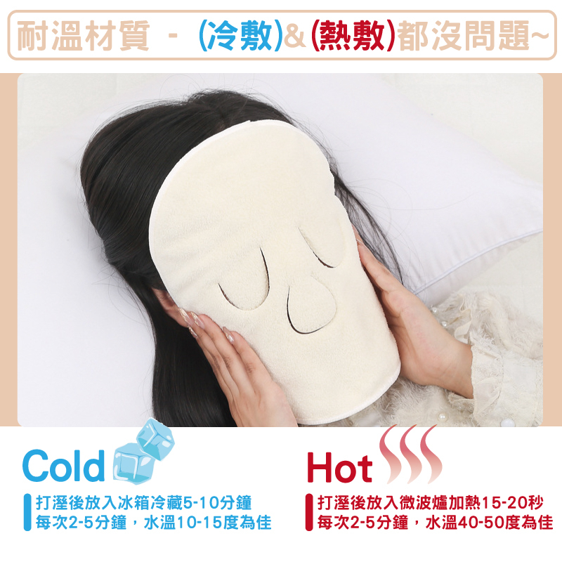 耐溫材質-(冷敷)&(熱敷)都沒問題~Cold  打溼後放入冰箱冷藏5-10分鐘每次2-5分鐘,水溫10-15度為佳Hot 打溼後放入微波爐加熱15-20秒| 每次2-5分鐘,水溫40-50度為佳