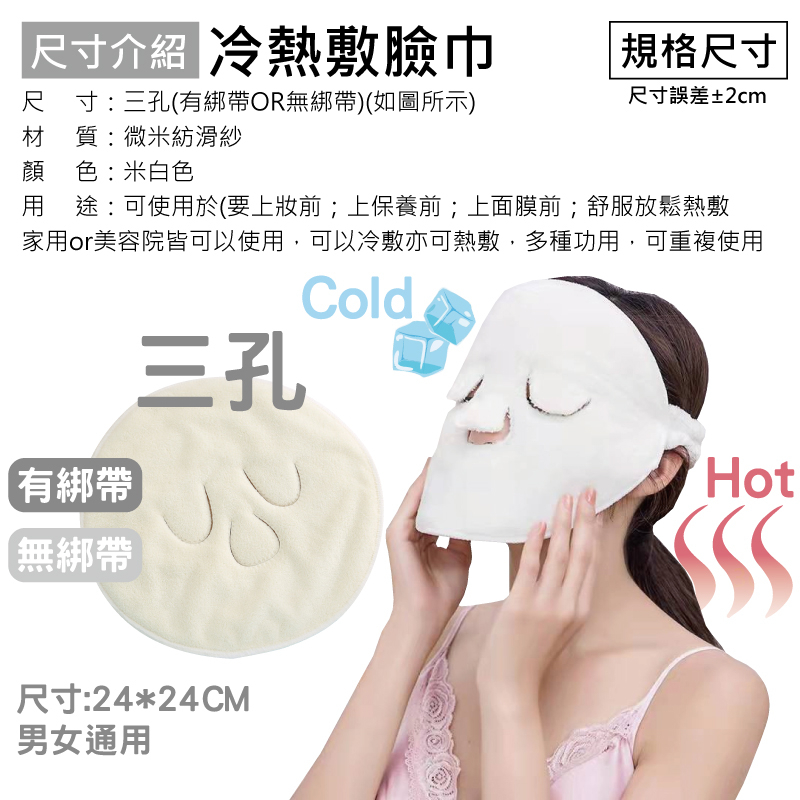 尺寸介紹 冷熱敷臉巾尺寸:三孔(有綁帶OR無綁帶)(如圖所示)材質:微米紡滑紗顏色:米白色 規格尺寸尺寸誤差±2cm用途:可使用於(要上前;上保養前;上面膜前;舒服放鬆熱敷家用or美容院皆可以使用,可以冷敷亦可熱敷,多種功用,可重複使用有綁帶【無綁帶三孔尺寸:24*24CM男女通用ColdHot