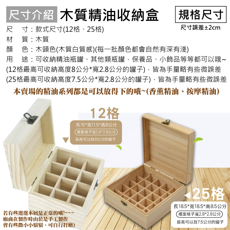 尺寸介紹 木質精油收納盒 規格尺寸尺寸:款式尺寸12格、格)材質:木質尺寸誤差±2cm顏 色:木頭色木質白質感)(每一批顏色都會自然有深有淺) 途:可收納精油瓶罐、其他類瓶罐保養品、小飾品等等都可以哦(12格最高可收納高度8公分*2.8公分的罐子),皆為手量略有些微誤差(25格最高可收納高度7.5公分*寬2.8公分的罐子),皆為手量略有些微誤差本賣場的精油系列都是可以放得下的哦~(香薰精油、按摩精油)12格長15*寬11.5*高8公分(裡面格子寬2.8*2.8公分最高可以放8公分的罐子~25格若有些邊邊是正常的哦!~~~廠商在製作時由於是手工製作會有些微小小鬚鬚,可自行打磨)長18.5*寬18.5*高8.5公分(裡面格子寬2.8*2.8公分最高可以放7.5公分的罐子