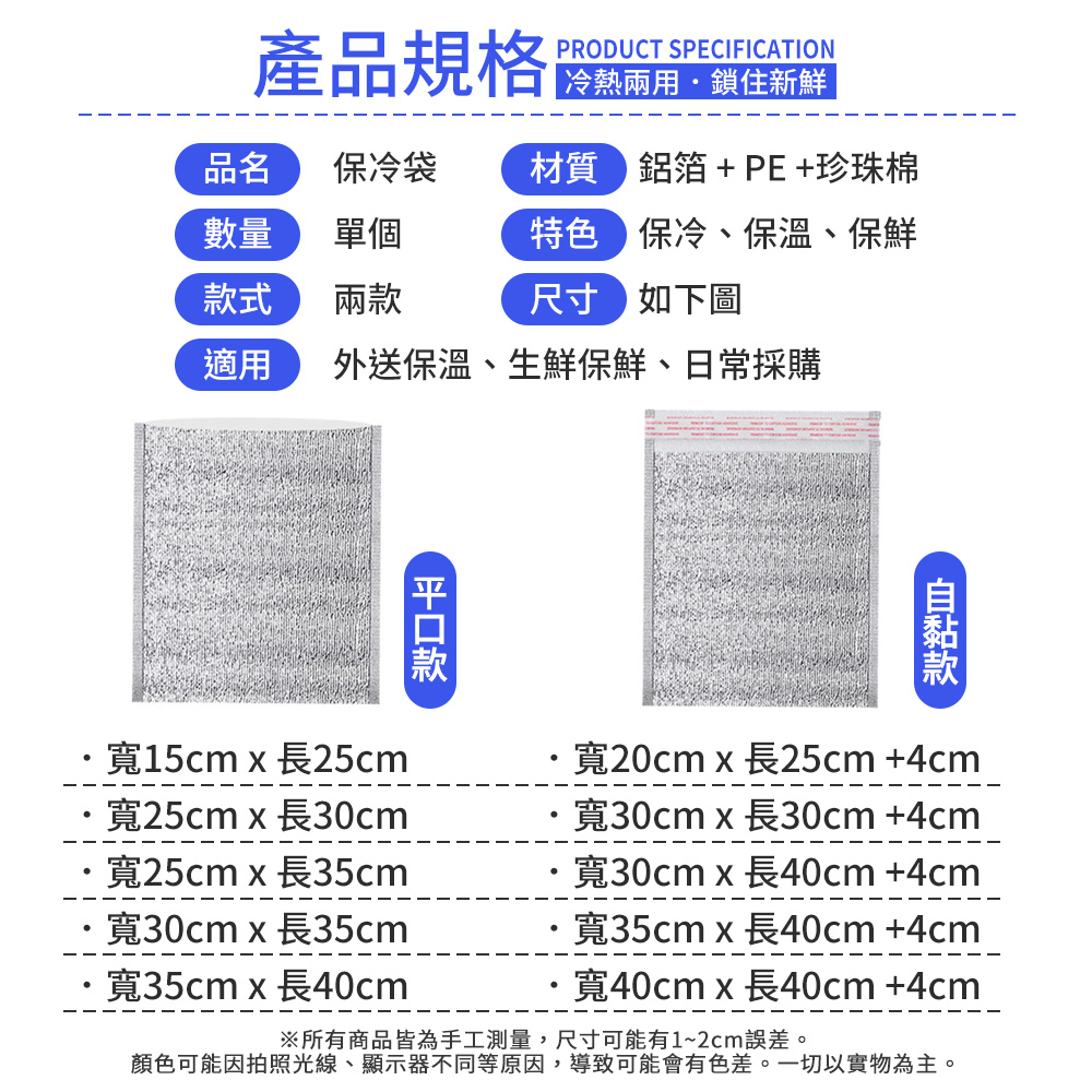 產品規格PRODUCT SPECIFICATION 冷熱兩用鎖住新鮮品名保冷袋材質 鋁箔+PE+珍珠棉數量單個特色保冷、保溫、保鮮式兩尺寸如下圖適用 外送保溫、生鮮保鮮、日常採購款款寬15cmx25cm寬20cmx長25cm +4cm·寬25cmx長30cm·寬25cmx長35cm·寬30cmx長35cm寬35cmx長寬30cmx長30cm +4cm寬30cmx長+4cm寬35cmx長40cm +4cm寬40cmx長40cm+4cm※所有商品皆為手工測量,尺寸可能有1~2cm誤差。顏色可能因拍照光線、顯示器不同等原因,導致可能會有色差。一切以實物為主。