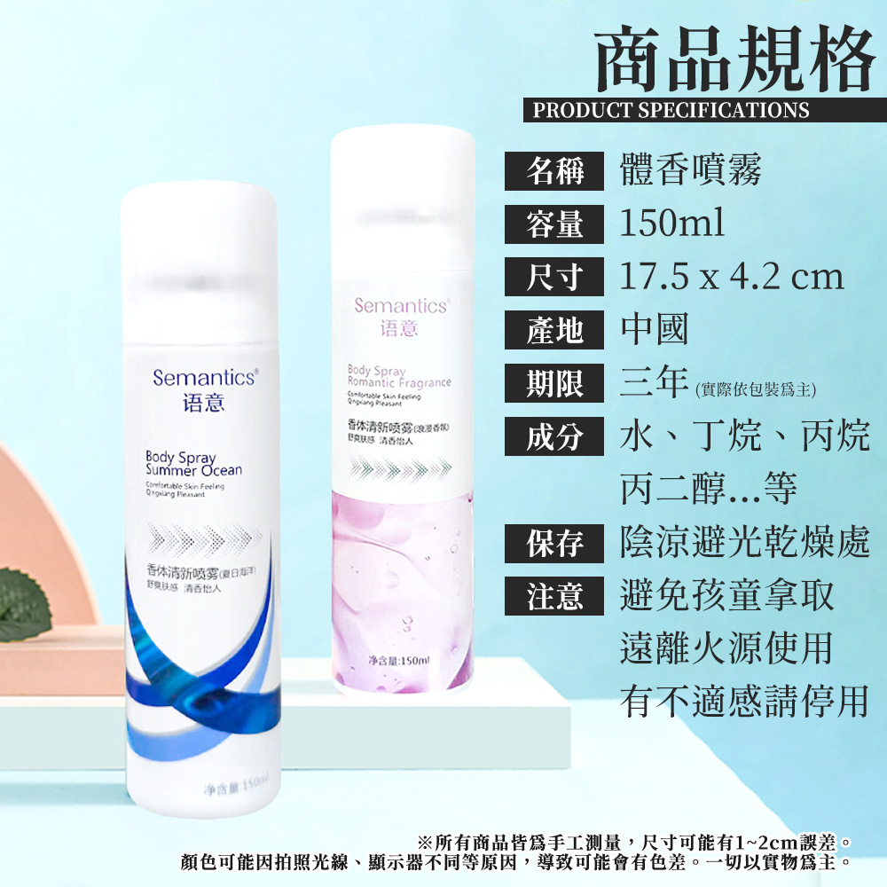 Semantics语意Body SpraySummer Ocean  Feeling 体清新感怡人净含量:商品規格PRODUCT SPECIFICATIONS 體噴霧容量 150ml尺寸17.5x4.2 cmSemantics语意產地中國Body SprayRomantic Fragrance期限三年 (實際依包裝為主) Skin  Pleasant体清新喷雾 (香 成分水、丁烷、丙烷净含量:150ml丙二醇...等保存 陰涼避光乾燥處注意避免孩童拿取遠離火源使用有不適感請停用※所有商品皆為手工測量,尺寸可能有1~2cm誤差。顏色可能因拍照光線、顯示器不同等原因,導致可能會有色差。一切以實物為主。